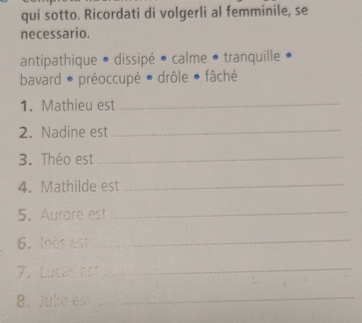 qui sotto. Ricordati di volgerli al femminile, se 
necessario. 
antipathique • dissipé • calme • tranquille • 
bavard ● préoccupé ● drôle ● fâché 
1. Mathieu est_ 
2. Nadine est_ 
3. Théo est_ 
4. Mathilde est_ 
5. Aurore est_ 
6. Inès est_ 
7. Lucas est_ 
8. Julie est_