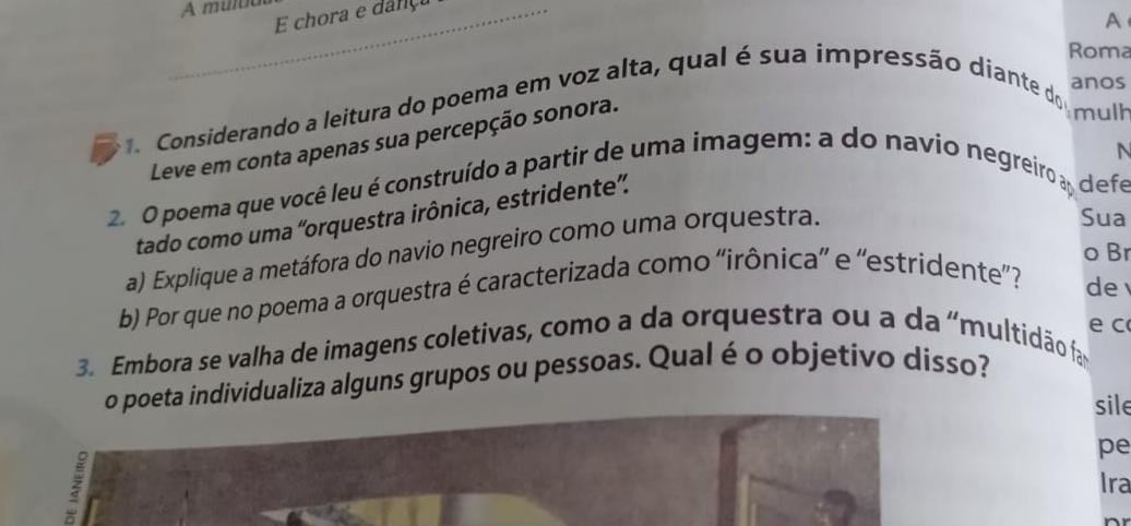 A multia 
E chora e dança 
A 
Roma 
. Considerando a leitura do poema em voz alta, qual é sua impressão diante do 
anos 
Leve em conta apenas sua percepção sonora. 
mulh 
N 
2. O poema que você leu é construído a partir de uma imagem: a do navio negreiro ay defe 
tado como uma 'orquestra irônica, estridente”. 
a) Explique a metáfora do navio negreiro como uma orquestra. 
Sua 
o Br 
b) Por que no poema a orquestra é caracterizada como ''irônica' e ''estridente”? 
de 
e c 
3. Embora se valha de imagens coletivas, como a da orquestra ou a da 'multidão fa 
o poeta individualiza alguns grupos ou pessoas. Qual é o objetivo disso? 
sile 
pe 
Ira 
nr