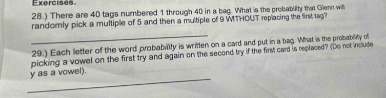 Exercises. 
28.) There are 40 tags numbered 1 through 40 in a bag. What is the probability that Glenn will 
randomly pick a multiple of 5 and then a multiple of 9 WITHOUT replacing the first tag? 
_ 
29.) Each letter of the word probability is written on a card and put in a bag. What is the probability of 
picking a vowel on the first try and again on the second try if the first card is replaced? (Do not include 
_ 
y as a vowel).