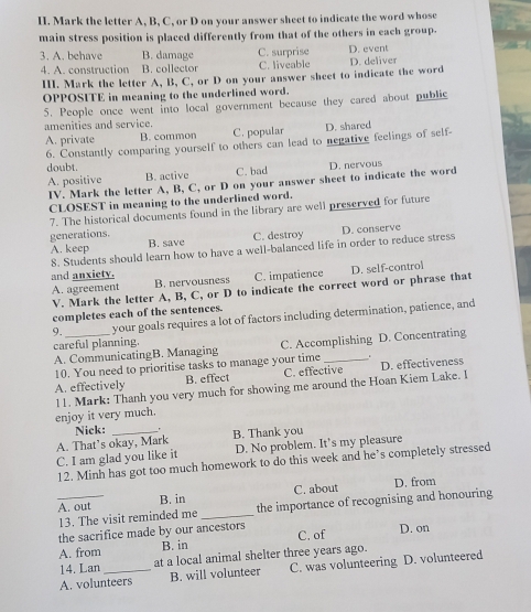 Mark the letter A, B, C, or D on your answer sheet to indicate the word whose
main stress position is placed differently from that of the others in each group.
3. A. behave B. damage C. surprise D. event
4. A. construction B. collector C. liveable
III. Mark the letter A, B, C, or D on your answer sheet to indicate the word D. deliver
OPPOSITE in meaning to the underlined word.
5. People once went into local government because they cared about public
amenities and service.
A. private B. common C. popular D. shared
6. Constantly comparing yourself to others can lead to negative feelings of self-
doubt.
A. positive B. active C. bad D. nervous
IV. Mark the letter A, B, C, or D on your answer sheet to indicate the word
CLOSEST in meaning to the underlined word.
7. The historical documents found in the library are well preserved for future
generations.
A. keep B. save C. destroy D. conserve
8. Students should learn how to have a well-balanced life in order to reduce stress
and anxiety.
A. agreement B. nervousness C. impatience D. self-control
V. Mark the letter A, B, C, or D to indicate the correct word or phrase that
completes each of the sentences.
9. _your goals requires a lot of factors including determination, patience, and
careful planning.
A. CommunicatingB. Managing C. Accomplishing D. Concentrating
10. You need to prioritise tasks to manage your time
A. effectively B. effect C. effective D. effectiveness
enjoy it very much. 11. Mark: Thanh you very much for showing me around the Hoan Kiem Lake. I
Nick:
A. That’s okay, Mark B. Thank you
C. I am glad you like it D. No problem. It's my pleasure
12. Minh has got too much homework to do this week and he’s completely stressed
A. out B. in C. about D. from
13. The visit reminded me _the importance of recognising and honouring
the sacrifice made by our ancestors
A. from B. in C. of D. on
14. Lan at a local animal shelter three years ago.
A. volunteers B. will volunteer C. was volunteering D. volunteered