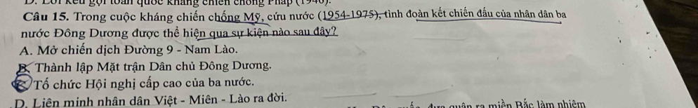 Lội kếu gọi toàn quốc kháng chền chông Phấp (1946)
Câu 15. Trong cuộc kháng chiến chống Mỹ, cứu nước (1954-1975), tình đoàn kết chiến đấu của nhân dân ba
nước Đông Dương được thể hiện qua sự kiện nào sau đây?
A. Mở chiến dịch Đường 9 - Nam Lào.
B Thành lập Mặt trận Dân chủ Đông Dương.
& Tố chức Hội nghị cấp cao của ba nước.
D. Liên minh nhân dân Việt - Miên - Lào ra đời.
_
_
dựa quân ra miền Bắc làm nhiêm
