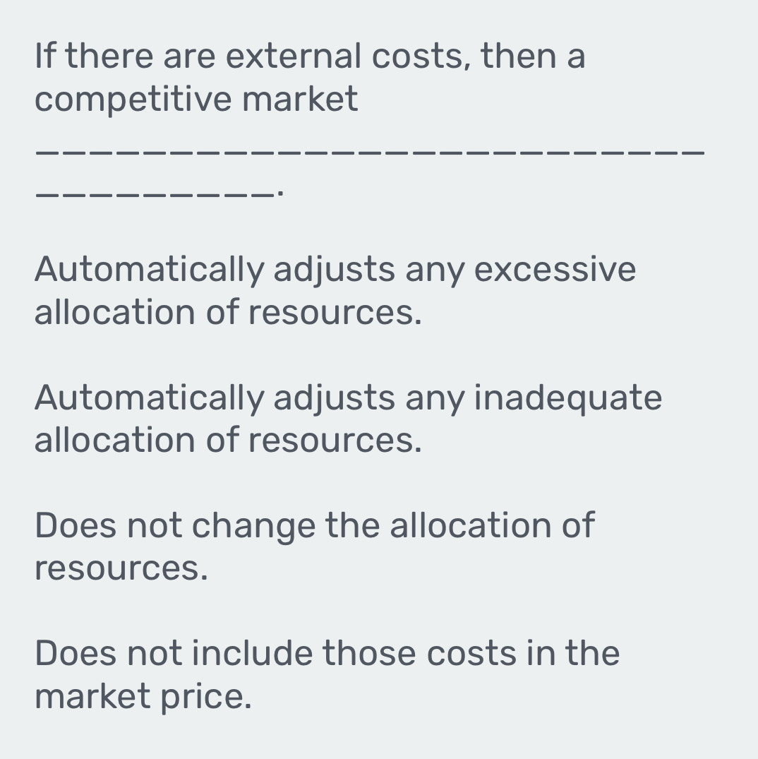 If there are external costs, then a
competitive market
_
_
Automatically adjusts any excessive
allocation of resources.
Automatically adjusts any inadequate
allocation of resources.
Does not change the allocation of
resources.
Does not include those costs in the
market price.