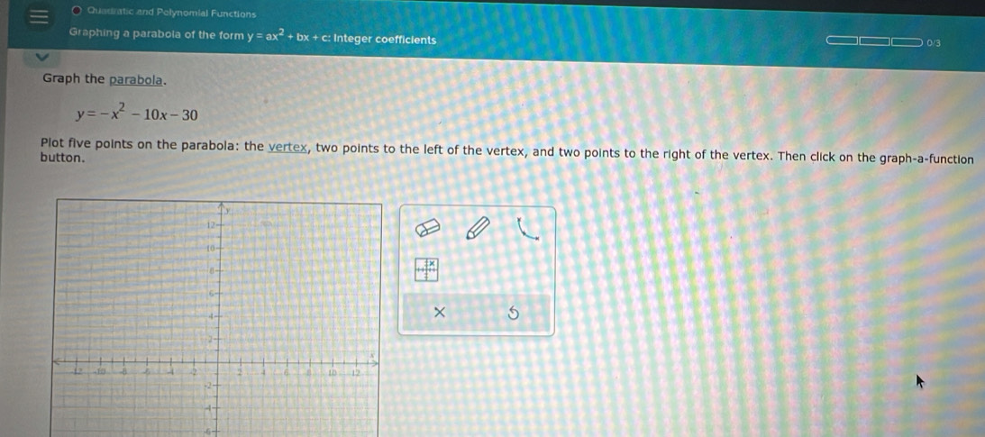 Quadratic and Polynomial Functions
Graphing a parabola of the form y=ax^2+bx+c Integer coefficients 0/3
Graph the parabola.
y=-x^2-10x-30
Plot five points on the parabola: the vertex, two points to the left of the vertex, and two points to the right of the vertex. Then click on the graph-a-function
button.
×
6