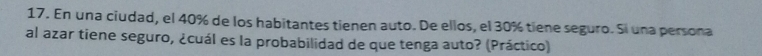 En una ciudad, el 40% de los habitantes tienen auto. De ellos, el 30% tiene seguro. Si una persona 
al azar tiene seguro, ¿cuál es la probabilidad de que tenga auto? (Práctico)