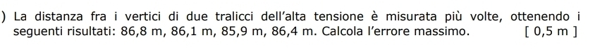 ) La distanza fra i vertici di due tralicci dell'alta tensione è misurata più volte, ottenendo i 
seguenti risultati: 86,8 m, 86,1 m, 85,9 m, 86,4 m. Calcola l’errore massimo. [ 0,5 m ]