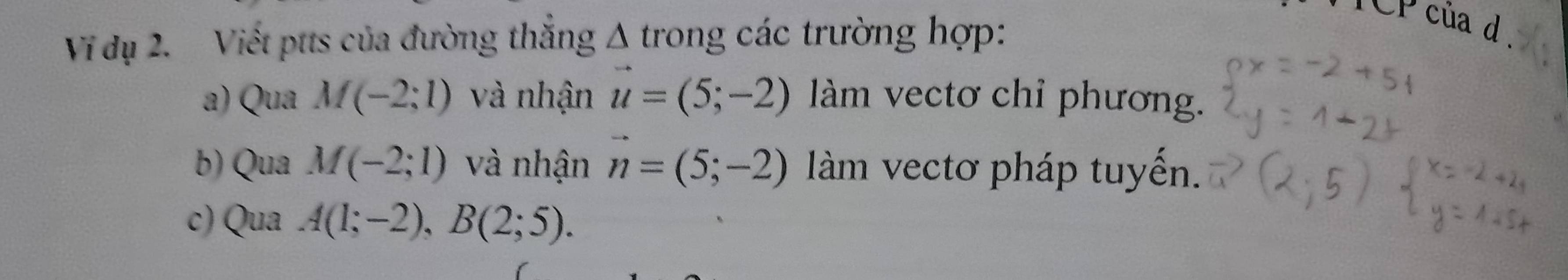 TCP của d 
Vi dụ 2. Viết ptts của đường thắng Δ trong các trường hợp: 
a) Qua M(-2;1) và nhận vector u=(5;-2) àm vectơ chỉ phương. 
b) Qua M(-2;1) và nhận vector n=(5;-2) àm vectơ pháp tuyến. 
c) Qua A(1;-2), B(2;5).