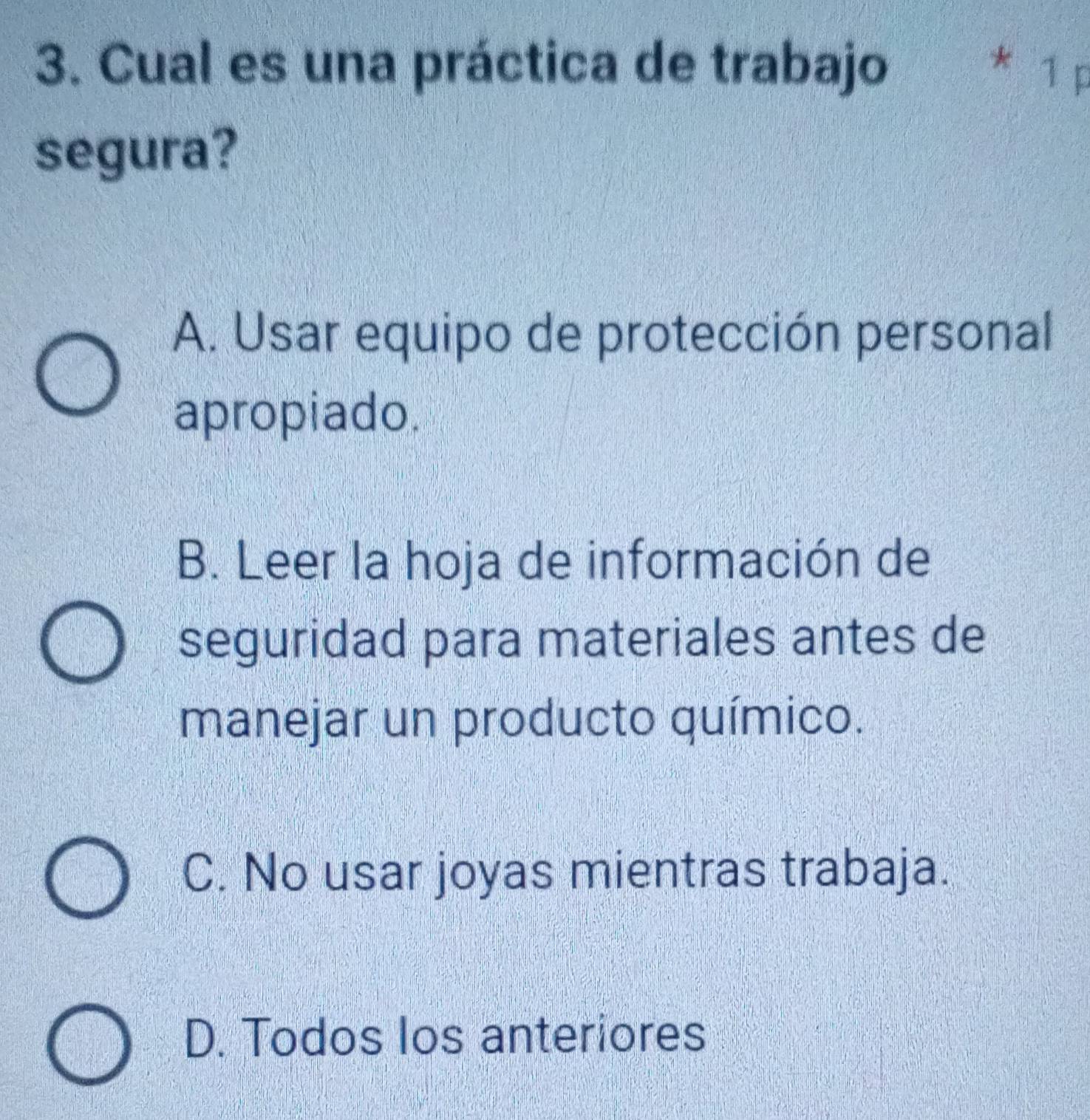 Cual es una práctica de trabajo * 1 p
segura?
A. Usar equipo de protección personal
apropiado.
B. Leer la hoja de información de
seguridad para materiales antes de
manejar un producto químico.
C. No usar joyas mientras trabaja.
D. Todos los anteriores