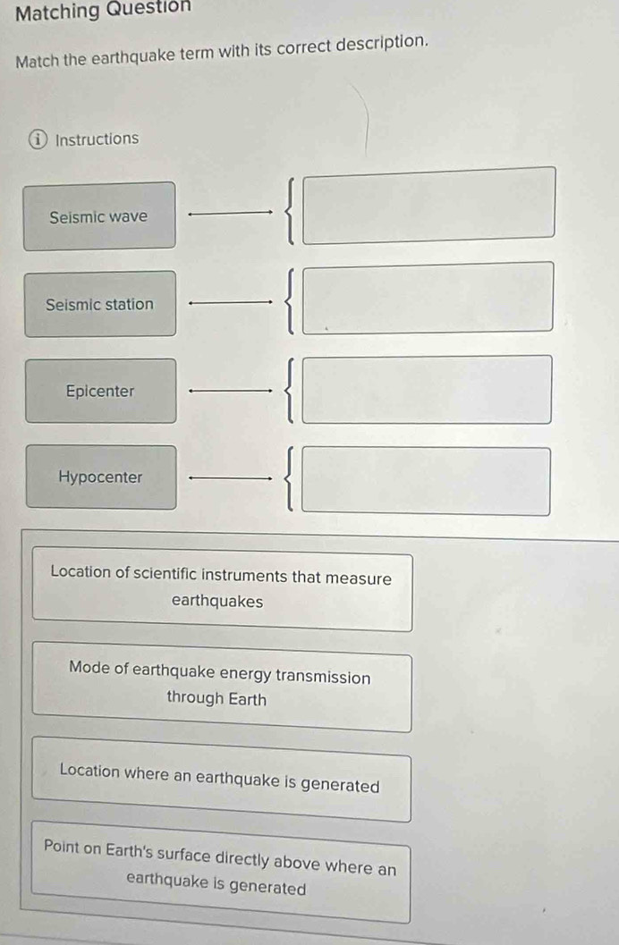 Matching Question
Match the earthquake term with its correct description.
① Instructions
Seismic wave
Seismic station
Epicenter
Hypocenter
Location of scientific instruments that measure
earthquakes
Mode of earthquake energy transmission
through Earth
Location where an earthquake is generated
Point on Earth's surface directly above where an
earthquake is generated