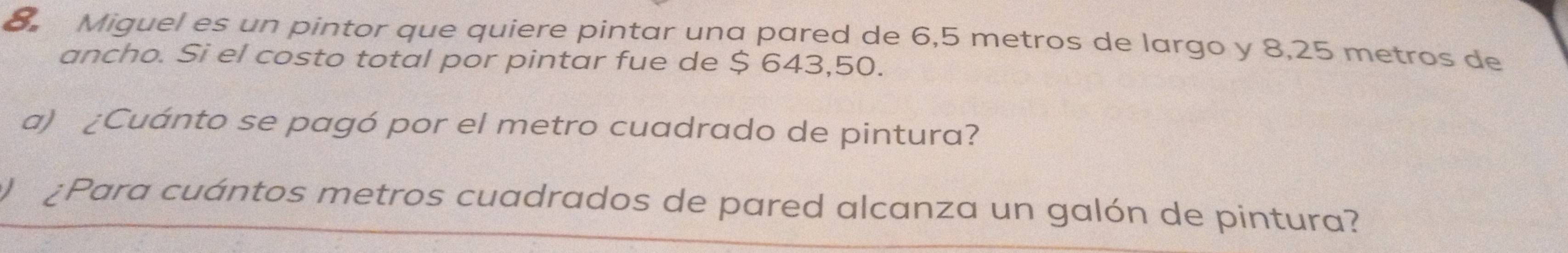 Miguel es un pintor que quiere pintar una pared de 6,5 metros de largo y 8,25 metros de 
ancho. Si el costo total por pintar fue de $ 643,50. 
a) ¿Cuánto se pagó por el metro cuadrado de pintura? 
¿Para cuántos metros cuadrados de pared alcanza un galón de pintura?