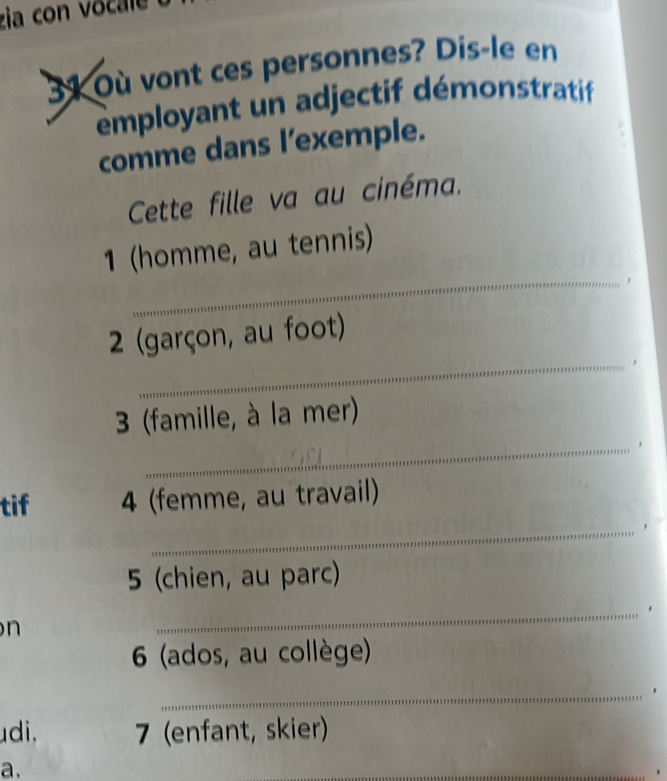 zia con vocale 
31 Où vont ces personnes? Dis-le en 
employant un adjectif démonstratif 
comme dans l’exemple. 
Cette fille va au cinéma, 
1 (homme, au tennis) 
_， 
2 (garçon, au foot) 
_, 
3 (famille, à la mer) 
_, 
tif 4 (femme, au travail) 
_, 
5 (chien, au parc) 
n 
_ 
6 (ados, au collège) 
_ 
udi, 7 (enfant, skier) 
a. 
_