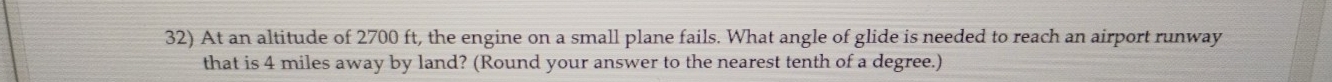 At an altitude of 2700 ft, the engine on a small plane fails. What angle of glide is needed to reach an airport runway 
that is 4 miles away by land? (Round your answer to the nearest tenth of a degree.)