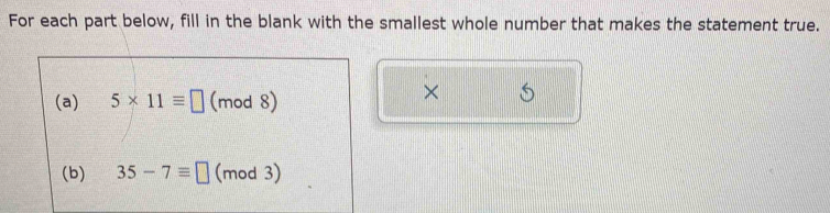 For each part below, fill in the blank with the smallest whole number that makes the statement true. 
(a) 5* 11equiv □ (mod 8) 
× 
(b) 35-7equiv □ (mod 3)