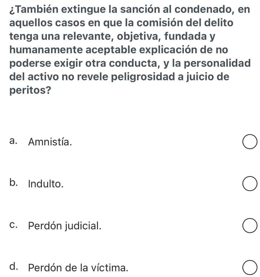 ¿También extingue la sanción al condenado, en
aquellos casos en que la comisión del delito
tenga una relevante, objetiva, fundada y
humanamente aceptable explicación de no
poderse exigir otra conducta, y la personalidad
del activo no revele peligrosidad a juicio de
peritos?
a. Amnistía.
b. Indulto.
c. Perdón judicial.
d. Perdón de la víctima.