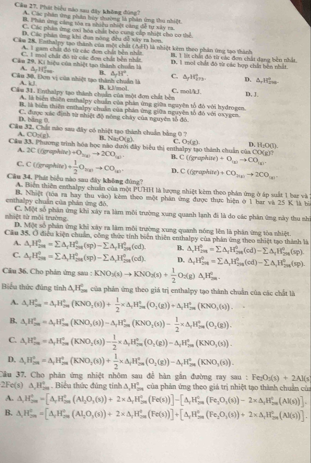 Phát biểu nào sau đây không đúng?
A. Các phản ứng phân hủy thường là phản ứng thu nhiệt.
B. Phản ứng cảng tóa ra nhiều nhiệt càng dễ tự xảy ra.
C. Các phân ứng oxi hóa chất béo cung cấp nhiệt cho cơ thể.
D. Các phản ứng khi đun nóng đều dễ xây ra hơn.
Cầu 28. Enthalpy tạo thành của một chất (△ _fH) là nhiệt kèm theo phản ứng tạo thành
A 1 gam chất đó từ các đơn chất bên nhất. B. 1 lít chất đó từ các đơn chất dạng bền nhất.
C. 1 mol chất đó từ các đơn chất bền nhất. D. 1 mol chất đỏ từ các hợp chất bền nhất.
Câu 29. Kí hiệu của nhiệt tạo thành chuẩn là
B. △ _fH°.
A. △ _fH_2^(0 98- D. ΔrH298-
C. △ _f)H_(273)^o.
Câu 30. Đơn vị của nhiệt tạo thành chuẩn là
A. kJ. B. kJ/mol. C. mol/kJ.
Câu 31. Enthalpy tạo thành chuẩn của một đơn chất bền D. J.
A. là biển thiên enthalpy chuẩn của phản ứng giữa nguyên tố đó với hydrogen.
B. là biển thiên enthalpy chuẩn của phản ứng giữa nguyên tố đó với oxygen.
C. được xác định từ nhiệt độ nóng chảy của nguyên tố đó.
D. bằng 0.
Cầu 32. Chất nào sau đây có nhiệt tạo thành chuẩn bằng 0 ?
A. CO_2(g). B. N a_2O(g). C. O_2(g). H_2O(l).
D.
Câu 33. Phương trình hóa học nào dưới đây biểu thị enthalpy tạo thành chuẩn của ( CO(g)
A. 2C ((graphite) +O_2(g)to 2CO_(g).
B. C((gra phite) +O_(g)to CO_(g).
C. C ((graphite) + 1/2 O_2(g)to CO_(g). C((grap hite) +CO_2(g)to 2CO_(g).
D.
Câu 34. Phát biểu nào sau đây không đúng?
A. Biến thiên enthalpy chuẩn của một PUHH là lượng nhiệt kèm theo phản ứng ở áp suất 1 bar và 1
B. Nhiệt (tỏa ra hay thu vào) kèm theo một phản ứng được thực hiện ở 1 bar và 25 K là bi
enthalpy chuẩn của phản ứng đó.
C. Một số phản ứng khi xảy ra làm môi trưởng xung quanh lạnh đi là do các phản ứng này thu nhi
nhiệt từ môi trường.
D. Một số phản ứng khỉ xảy ra làm môi trường xung quanh nóng lên là phản ứng tòa nhiệt.
Câu 35. Ở điều kiện chuẩn, công thức tính biển thiên enthalpy của phản ứng theo nhiệt tạo thành là
A. △ _rH_(298)^(θ)=sumlimits △ _fH_(298)^(θ)(sp)-sumlimits △ _fH_(298)^(θ)(cd). B. △ _rH_(298)^0=sumlimits △ _fH_(298)^0(cd)-sumlimits △ _fH_(298)^0(sp).
C. △ _fH_(298)^0=sumlimits △ _rH_(298)^0(sp)-sumlimits △ _rH_(298)^0(cd). D. △ _fH_(298)^0=sumlimits △ _rH_(298)^0(cd)-sumlimits △ _rH_(298)^0(sp).
Câu 36. Cho phản ứng sau : KNO_3(s)to KNO_2(s)+ 1/2 O_2(g)△ _rH_(298)°.
Biểu thức đủng tính △ _1H_(298)^0 của phản ứng theo giá trị enthalpy tạo thành chuẩn của các chất là
A. △ _rH_(298)°=△ _rH_(298)°(KNO_2(s))+ 1/2 * △ _rH_(298)°(O_2(g))+△ _rH_(298)°(KNO_3(s)).
B. △ _rH_(298)^0=△ _rH_(298)^0(KNO_3(s))-△ _rH_(298)^0(KNO_2(s))- 1/2 * △ _rH_(298)^0(O_2(g)).
C. △ _rH_(298)^o=△ _fH_(298)^o(KNO_2(s))- 1/2 * △ _rH_(298)^o(O_2(g))-△ _fH_(298)^o(KNO_3(s)).
D. △ _rH_(298)^0=△ _rH_(298)^0(KNO_2(s))+ 1/2 * △ _rH_(298)^0(O_2(g))-△ _rH_(298)^0(KNO_3(s)).
Câu 37. Cho phản ứng nhiệt nhôm sau để hàn gắn đường ray sau : Fei e_2O_3(s)+2AI(s)
2Fe(s) △ _rH_(208)^0. Biểu thức đúng tính △ _rH_(298)^0 của phản ứng theo giá trị nhiệt tạo thành chuẩn của
A. △ _rH_(298)^0=[△ _rH_(298)^0(Al_(298)^0(s))+2* △ _rH_(298)^0(Fe(s))]-[△ _rH_(298)^0(Fe_2O_3(s))-2* △ _rH_(298)^0(Al(s))].
B. △ _rH_(298)^0=[△ _rH_(298)^0(AI_2O_3(s))+2* △ _rH_(298)^0(Fe(s))]+[△ _rH_(298)^0(Fe_2O_3(s))+2* △ _rH_(298)^0(AI(s))].