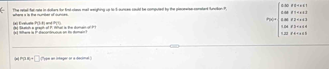 The retail flat rate in dollars for first-class mail weighing up to 5 ounces could be computed by the piecewise-constant function P, 
where x is the number of ounces. 
(a) Evaluate P(3.8) and P(1). 
(b) Sketch a graph of P. What is the domain of P? 
(c) Where is P discontinuous on its domain?
P(t)=beginarrayl 5.02, t≤slant 0 , t , t≥slant 8.2, 1.08, t>14,t,4 1.2,t
(a) P(3.8)=□ (T) ype an integer or a decimal.)