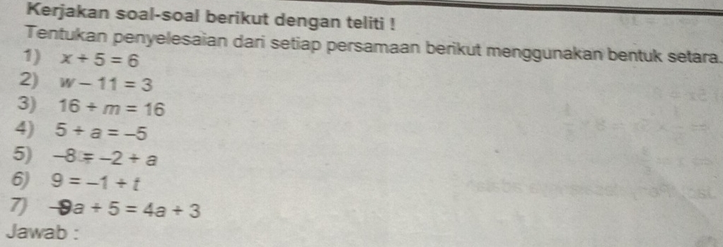 Kerjakan soal-soal berikut dengan teliti ! 
Tentukan penyelesaian dari setiap persamaan berikut menggunakan bentuk setara. 
1) x+5=6
2) w-11=3
3) 16+m=16
4) 5+a=-5
5) -8=-2+a
6) 9=-1+t
7) -8a+5=4a+3
Jawab :