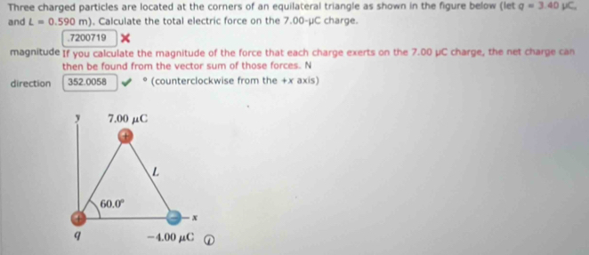 Three charged particles are located at the corners of an equilateral triangle as shown in the figure below (let q=3.40 PC
and L=0.590m). Calculate the total electric force on the 7.00-μC charge.
.7200719
magnitude If you calculate the magnitude of the force that each charge exerts on the 7.00 μC charge, the net charge can
then be found from the vector sum of those forces. N
direction 352.0058 (counterclockwise from the +x axis)