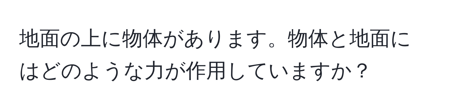 地面の上に物体があります。物体と地面にはどのような力が作用していますか？