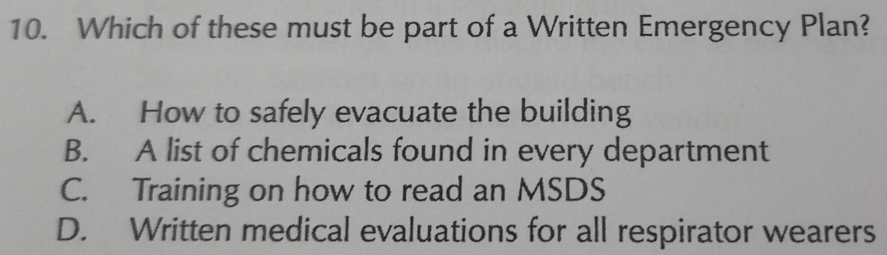 Which of these must be part of a Written Emergency Plan?
A. How to safely evacuate the building
B. A list of chemicals found in every department
C. Training on how to read an MSDS
D. Written medical evaluations for all respirator wearers