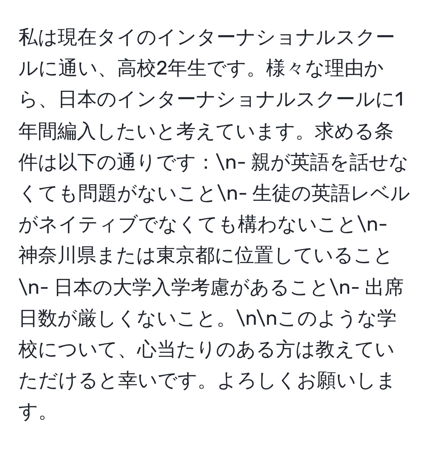 私は現在タイのインターナショナルスクールに通い、高校2年生です。様々な理由から、日本のインターナショナルスクールに1年間編入したいと考えています。求める条件は以下の通りです：n- 親が英語を話せなくても問題がないことn- 生徒の英語レベルがネイティブでなくても構わないことn- 神奈川県または東京都に位置していることn- 日本の大学入学考慮があることn- 出席日数が厳しくないこと。nnこのような学校について、心当たりのある方は教えていただけると幸いです。よろしくお願いします。