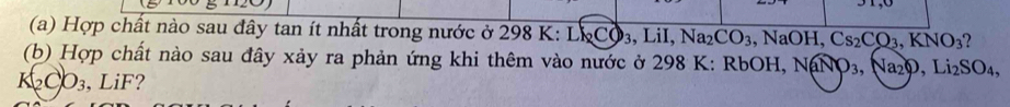 Hợp chất nào sau đây tan ít nhất trong nước ở 298 K: Lk_2CO_3 3, LiI, Na_2 CO_3 ,NaOH, Cs_2CO_3, KNO_3 ? 
(b) Hợp chất nào sau đây xảy ra phản ứng khi thêm vào nước ở 298 K: RbOH, NaNO_3, Na_2O, Li_2SO_4,
K_2CO_3 , LiF?