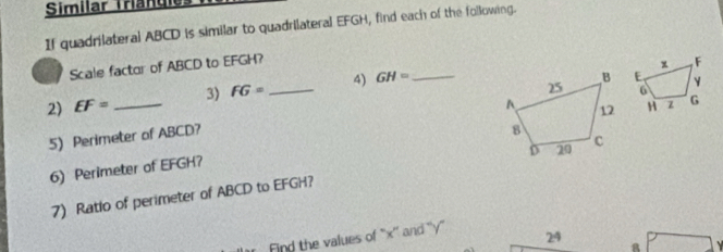 Similar Triangie: 
If quadrilateral ABCD is similar to quadrilateral EFGH, find each of the following. 
Scale factor of ABCD to EFGH? 
2) EF= _3) FG= _4) GH= _ 
5) Perimeter of ABCD? 
6)Perimeter of EFGH? 
7) Ratlo of perimeter of ABCD to EFGH? 
r Find the values of ' x '' and '' y ' 24 
8