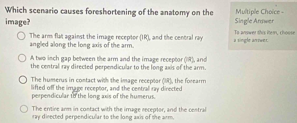 Which scenario causes foreshortening of the anatomy on the Multiple Choice -
image? Single Answer
To answer this îtem, choose
The arm flat against the image receptor (IR), and the central ray a single answer.
angled along the long axis of the arm.
A two inch gap between the arm and the image receptor (IR), and
the central ray directed perpendicular to the long axis of the arm.
The humerus in contact with the image receptor (IR), the forearm
lifted off the image receptor, and the central ray directed
perpendicular to the long axis of the humerus.
The entire arm in contact with the image receptor, and the central
ray directed perpendicular to the long axis of the arm.