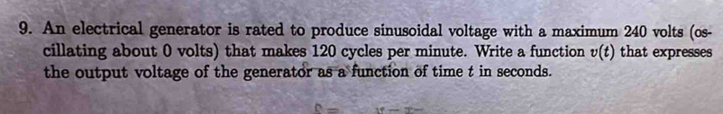 An electrical generator is rated to produce sinusoidal voltage with a maximum 240 volts (os- 
cillating about 0 volts) that makes 120 cycles per minute. Write a function v(t) that expresses 
the output voltage of the generator as a function of time t in seconds.
c=