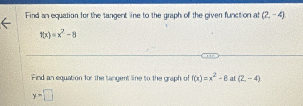 Find an equation for the tangent line to the graph of the given function at (2,-4).
f(x)=x^2-8
Find an equation for the tangent line to the graph of f(x)=x^2-8 at (2,-4).
y=□