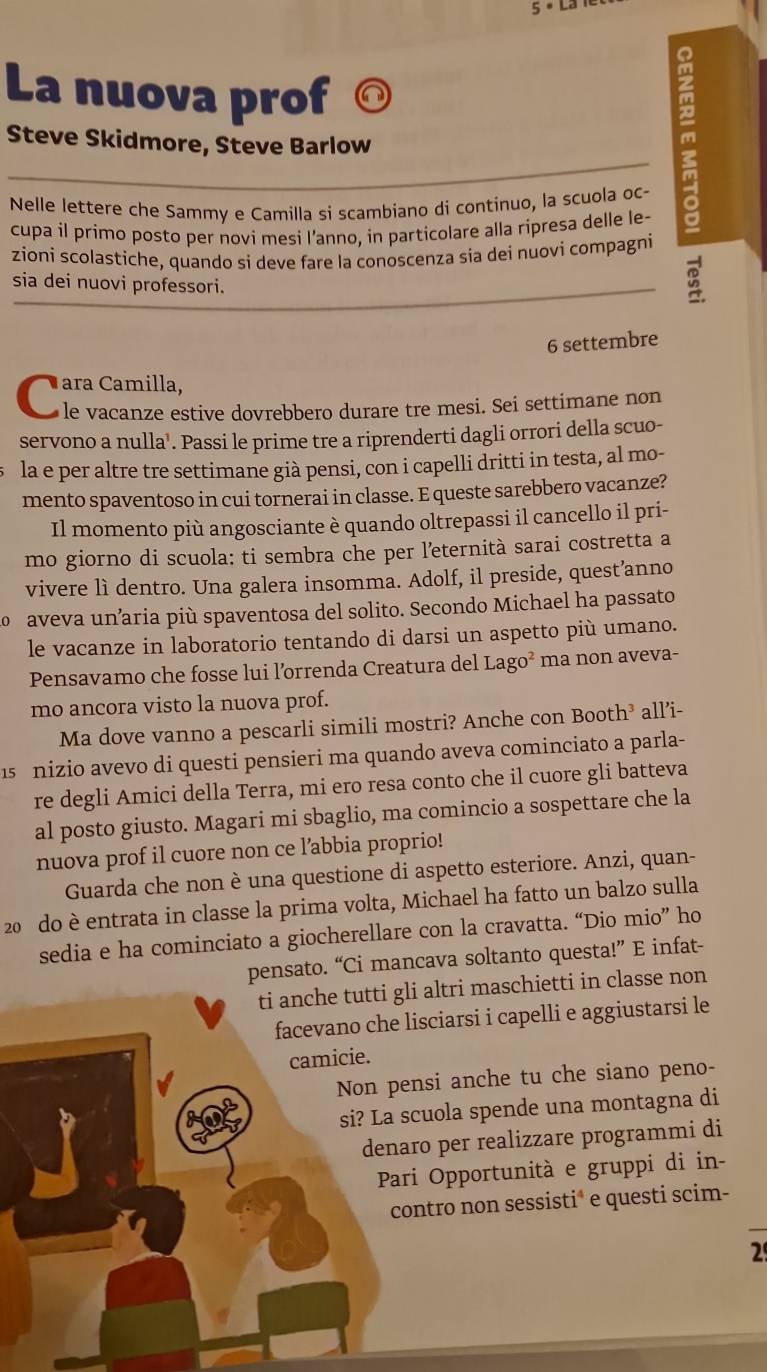 5· Ld
La nuova prof a
Steve Skidmore, Steve Barlow
Nelle lettere che Sammy e Camilla si scambiano di continuo, la scuola oc-
cupa il primo posto per novi mesi l’anno, in particolare alla ripresa delle le-
zioni scolastiche, quando si deve fare la conoscenza sia dei nuovi compagni
sia dei nuovi professori.
B
6 settembre
ara Camill stive dovrebbero durare tre mesi. Sei settimane non
servono a nulla¹. Passi le prime tre a riprenderti dagli orrori della scuo-
la e per altre tre settimane già pensi, con i capelli dritti in testa, al mo-
mento spaventoso in cui tornerai in classe. E queste sarebbero vacanze?
Il momento più angosciante è quando oltrepassi il cancello il pri-
mo giorno di scuola: ti sembra che per leternità sarai costretta a
vivere lì dentro. Una galera insomma. Adolf, il preside, quest’anno
o aveva unaria più spaventosa del solito. Secondo Michael ha passato
le vacanze in laboratorio tentando di darsi un aspetto più umano.
Pensavamo che fosse lui l’orrenda Creatura del Lago^2 ma non aveva-
mo ancora visto la nuova prof.
Ma dove vanno a pescarli simili mostri? Anche con Booth³ all’i-
1s nizio avevo di questi pensieri ma quando aveva cominciato a parla-
re degli Amici della Terra, mi ero resa conto che il cuore gli batteva
al posto giusto. Magari mi sbaglio, ma comincio a sospettare che la
nuova prof il cuore non ce l’abbia proprio!
Guarda che non è una questione di aspetto esteriore. Anzi, quan-
20 do è entrata in classe la prima volta, Michael ha fatto un balzo sulla
sedia e ha cominciato a giocherellare con la cravatta. “Dio mio” ho
pensato. “Ci mancava soltanto questa!” E infat-
ti anche tutti gli altri maschietti in classe non
facevano che lisciarsi i capelli e aggiustarsi le
camicie.
Non pensi anche tu che siano peno-
si? La scuola spende una montagna di
denaro per realizzare programmi di
Pari Opportunità e gruppi di in-
contro non sessisti* e questi scim-
2