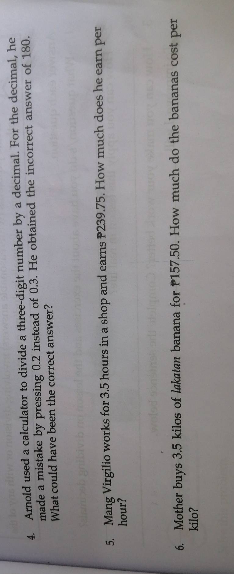 Arnold used a calculator to divide a three-digit number by a decimal. For the decimal, he 
made a mistake by pressing 0.2 instead of 0.3. He obtained the incorrect answer of 180. 
What could have been the correct answer? 
5. Mang Virgilio works for 3.5 hours in a shop and earns 239.75. How much does he earn per
hour? 
6. Mother buys 3.5 kilos of lakatan banana for 157.50. How much do the bananas cost per 
kilo?