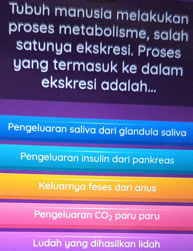 Tubuh manusia melakukan
proses metabolisme, salah
satunya ekskresi. Proses
yang termasuk ke dalam 
ekskresi adalah...
Pengeluaran saliva dari glandula saliva
Pengeluaran insulin dari pankreas
Keluarnya feses dari anus
Pengeluaran CO_2 paru paru
Ludah yang dihasilkan lidah