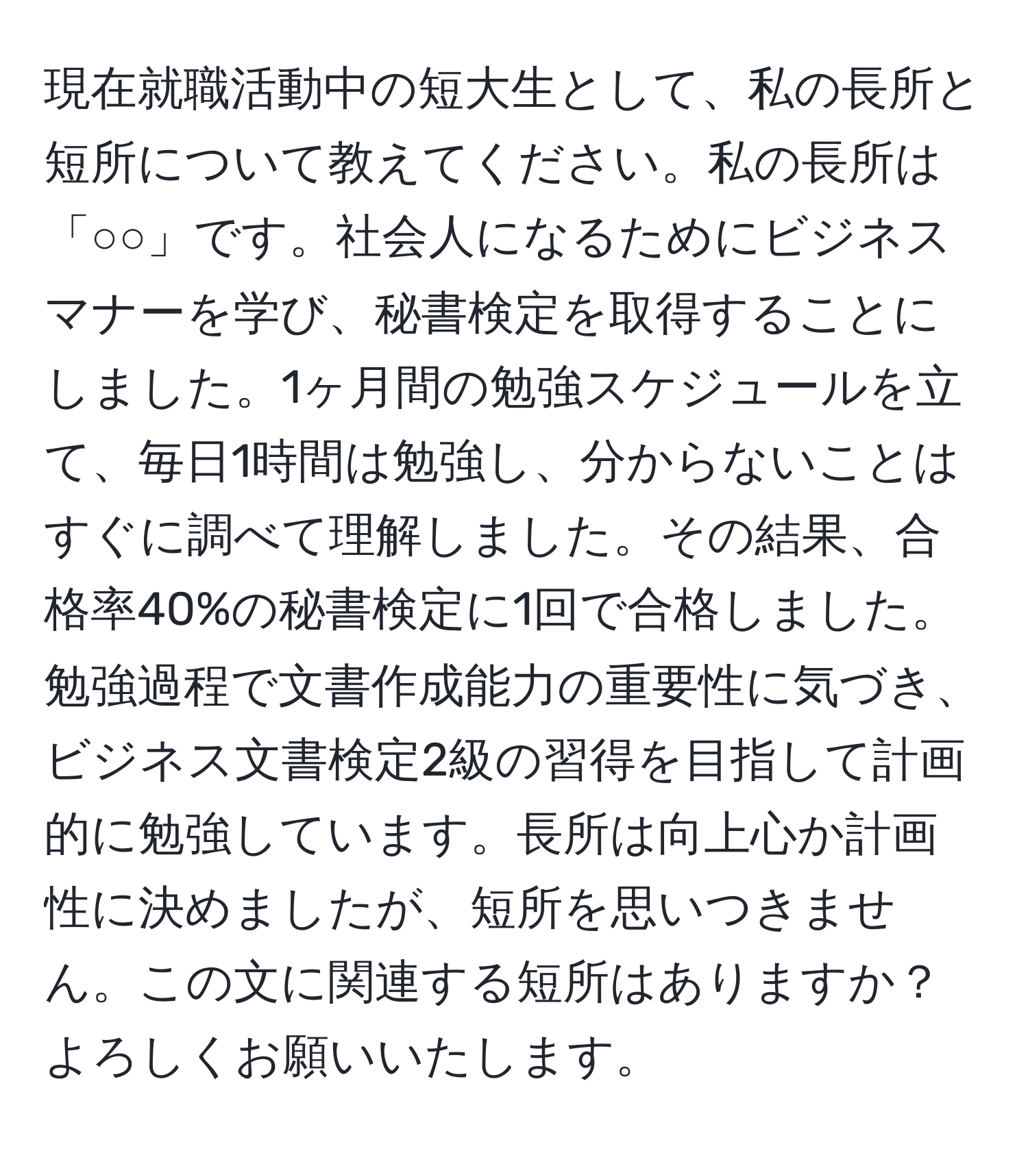 現在就職活動中の短大生として、私の長所と短所について教えてください。私の長所は「○○」です。社会人になるためにビジネスマナーを学び、秘書検定を取得することにしました。1ヶ月間の勉強スケジュールを立て、毎日1時間は勉強し、分からないことはすぐに調べて理解しました。その結果、合格率40%の秘書検定に1回で合格しました。勉強過程で文書作成能力の重要性に気づき、ビジネス文書検定2級の習得を目指して計画的に勉強しています。長所は向上心か計画性に決めましたが、短所を思いつきません。この文に関連する短所はありますか？よろしくお願いいたします。