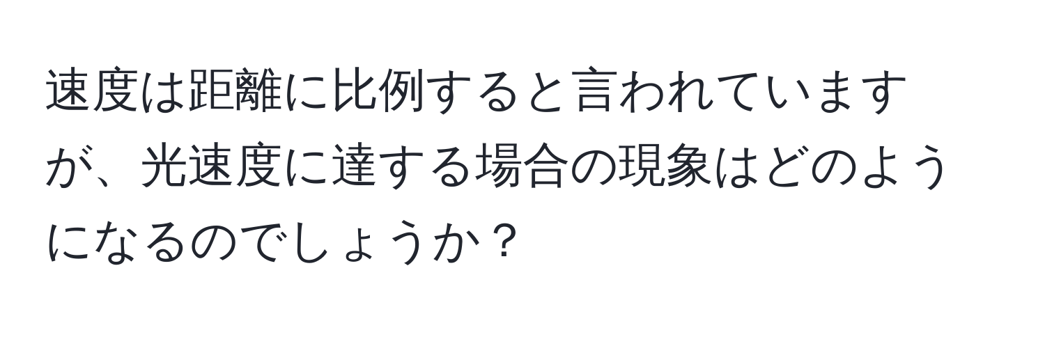 速度は距離に比例すると言われていますが、光速度に達する場合の現象はどのようになるのでしょうか？