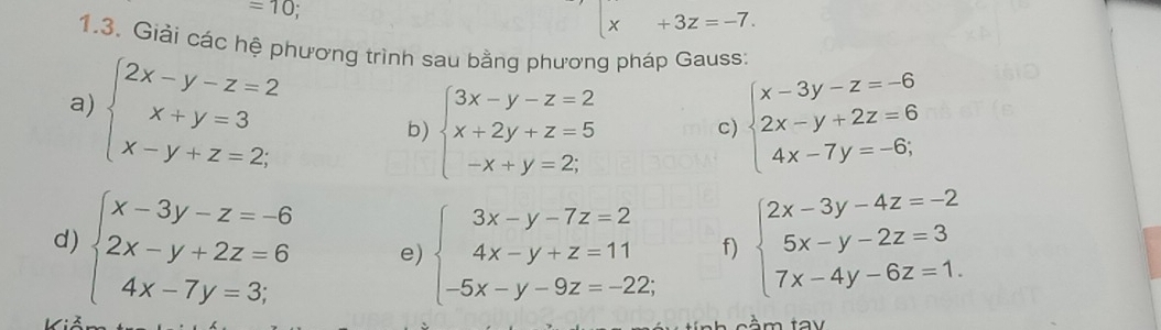 =10
x+3z=-7. 
1.3. Giải các hệ phương trình sau bằng phương pháp Gauss: 
a) beginarrayl 2x-y-z=2 x+y=3 x-y+z=2;endarray.
b) beginarrayl 3x-y-z=2 x+2y+z=5 -x+y=2;endarray. c) beginarrayl x-3y-z=-6 2x-y+2z=6 4x-7y=-6;endarray.
d) beginarrayl x-3y-z=-6 2x-y+2z=6 4x-7y=3;endarray. e) beginarrayl 3x-y-7z=2 4x-y+z=11 -5x-y-9z=-22.endarray. f) beginarrayl 2x-3y-4z=-2 5x-y-2z=3 7x-4y-6z=1.endarray.