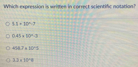 Which expression is written in correct scientific notation?
5.1+10^(wedge)-7
0.45* 10^(wedge)-3
458.7* 10^(wedge)5
3.3* 10^(wedge)8