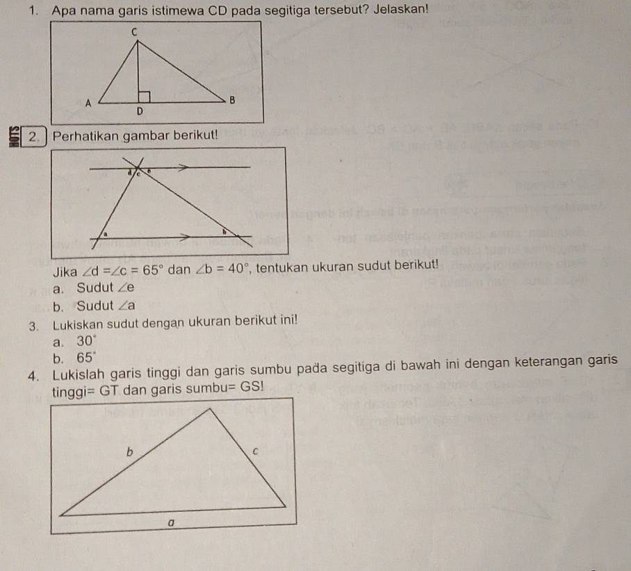 Apa nama garis istimewa CD pada segitiga tersebut? Jelaskan!
2. Perhatikan gambar berikut!
d a
a
Jika ∠ d=∠ c=65° dan ∠ b=40° , tentukan ukuran sudut berikut!
a. Sudut ∠ e
b. Sudut ∠ a
3. Lukiskan sudut dengan ukuran berikut ini!
a. 30°
b. 65°
4. Lukislah garis tinggi dan garis sumbu paða segitiga di bawah ini dengan keterangan garis
tinggi=GT dan garis sumbu =GS!