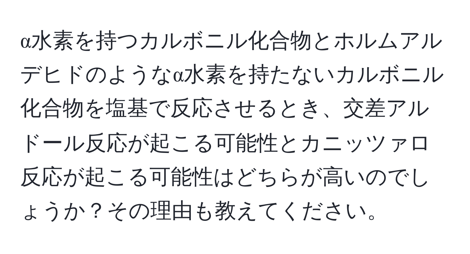 α水素を持つカルボニル化合物とホルムアルデヒドのようなα水素を持たないカルボニル化合物を塩基で反応させるとき、交差アルドール反応が起こる可能性とカニッツァロ反応が起こる可能性はどちらが高いのでしょうか？その理由も教えてください。