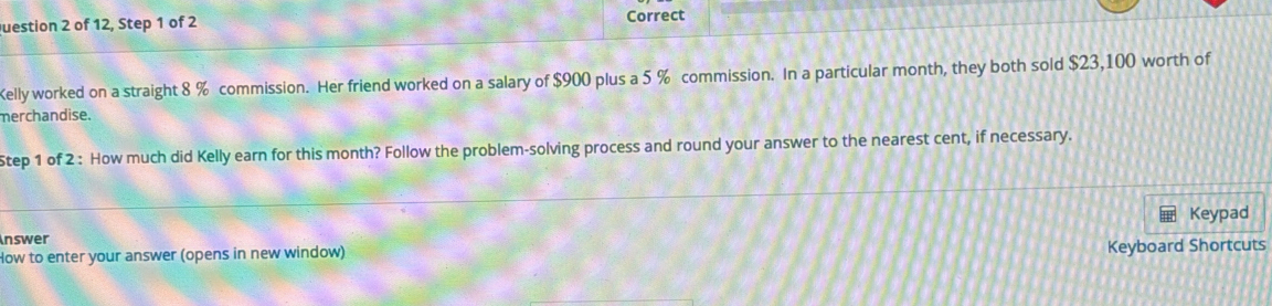 of 12, Step 1 of 2 Correct 
Kelly worked on a straight 8 % commission. Her friend worked on a salary of $900 plus a 5 % commission. In a particular month, they both sold $23,100 worth of 
merchandise. 
Step 1 of 2 : How much did Kelly earn for this month? Follow the problem-solving process and round your answer to the nearest cent, if necessary. 
Keypad 
nswer 
How to enter your answer (opens in new window) Keyboard Shortcuts