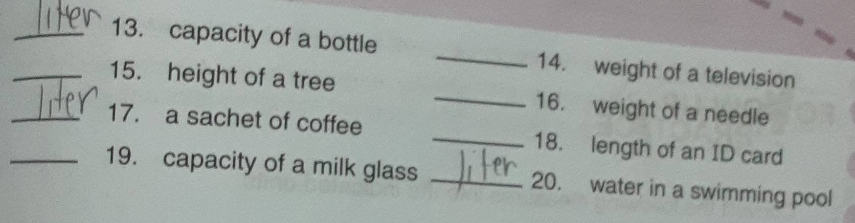 capacity of a bottle _14. weight of a television 
_15. height of a tree _16. weight of a needle 
_17. a sachet of coffee _18. length of an ID card 
_19. capacity of a milk glass _20. water in a swimming pool