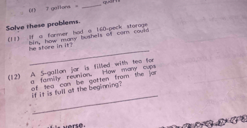 7 gallons = _ quarts
Solve these problems. 
(11) .If a farmer had a 160 -peck storage 
_ 
he store in it? bin, how many bushels of corn could 
(12) A 5-gallon jar is filled with tea for 
a family reunion. How many cups 
of tea can be gotten from the jar 
_ 
if it is full at the beginning?