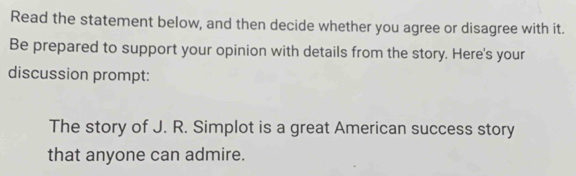 Read the statement below, and then decide whether you agree or disagree with it. 
Be prepared to support your opinion with details from the story. Here's your 
discussion prompt: 
The story of J. R. Simplot is a great American success story 
that anyone can admire.