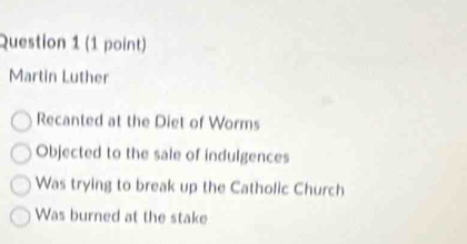 Martin Luther
Recanted at the Diet of Worms
Objected to the sale of indulgences
Was trying to break up the Catholic Church
Was burned at the stake