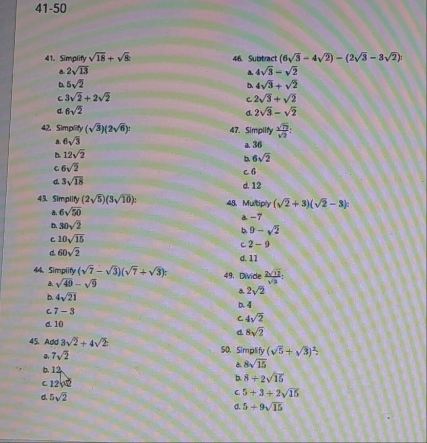 41-50
41. Simplify sqrt(18)+sqrt(8) 46. Subtract (6sqrt(3)-4sqrt(2))-(2sqrt(3)-3sqrt(2))
a. 2sqrt(13) 4sqrt(3)-sqrt(2)
a.
b. 5sqrt(2) b. 4sqrt(3)+sqrt(2)
C 3sqrt(2)+2sqrt(2)
C 2sqrt(3)+sqrt(2)
d. 6sqrt(2) 2sqrt(3)-sqrt(2)
d.
42. Simplify (sqrt(3))(2sqrt(6)). 47. Simplify  sqrt(72)/sqrt(2) :
a. 6sqrt(3)
a. 36
b. 12sqrt(2)
b. 6sqrt(2)
C 6sqrt(2) c 6
d. 3sqrt(18) d. 12
43. Simplify (2sqrt(5))(3sqrt(10)). 48、 Multiply (sqrt(2)+3)(sqrt(2)-3)
a. 6sqrt(50)
a. -7
b. 30sqrt(2)
b. 9-sqrt(2)
C 10sqrt(15)
C 2-9
d. 60sqrt(2)
d. 11
44. Simplify (sqrt(7)-sqrt(3))(sqrt(7)+sqrt(3)). 49. Divide  2sqrt(12)/sqrt(3) :
a. sqrt(49)-sqrt(9)
b. 4sqrt(21)
a. 2sqrt(2)
b. 4
C 7-3
d. 10
C 4sqrt(2)
d. 8sqrt(2)
45. Add 3sqrt(2)+4sqrt(2): 50. Simplify (sqrt(5)+sqrt(3))^2
a. 7sqrt(2)
a. 8sqrt(15)
b. 12 b. 8/ 2sqrt(15)
c 12
d. 5sqrt(2)
C 5+3/ 2sqrt(15)
d. 5+9sqrt(15)