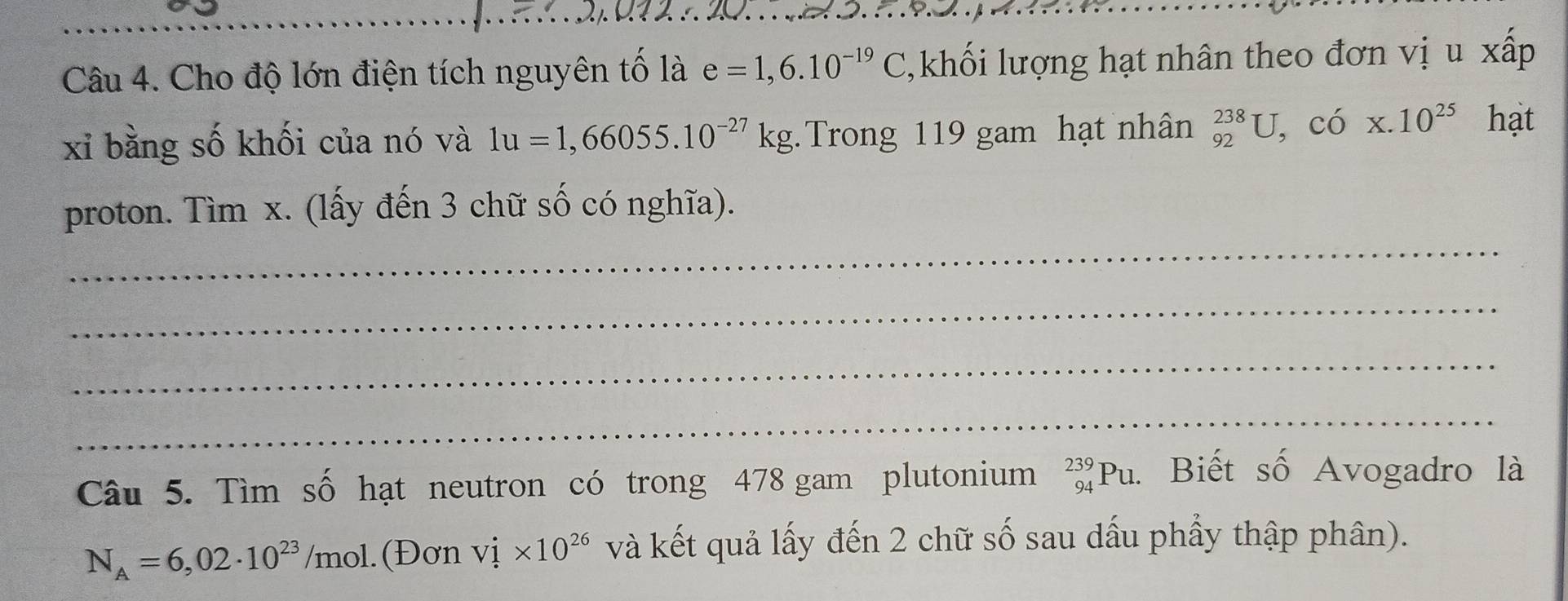 Cho độ lớn điện tích nguyên tố là e=1,6.10^(-19)C 1, khối lượng hạt nhân theo đơn vị u xấp 
xỉ bằng số khối của nó và 1u=1,66055.10^(-27)kg Trong 119 gam hạt nhân _(92)^(238)U, cdot 0* .10^(25) hạt 
_ 
proton. Tìm x. (lấy đến 3 chữ số có nghĩa). 
_ 
_ 
_ 
Câu 5. Tìm số hạt neutron có trong 478 gam plutonium _(94)^(239)Pu. Biết số Avogadro là
N_A=6,02· 10^(23)/mol.(Đơn vị * 10^(26) và kết quả lấy đến 2 chữ số sau dấu phẩy thập phân).