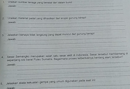 Uraikan sumber tenaga yang berasal dari dalam bumi! 
Jawab: 
_ 
_ 
_ 
_ 
2. Uraikan material padat yang dihasilkan dari erupsi gunung berapil 
Jawab: 
_ 
_ 
_ 
3. Jelaskan bahaya tidak langsung yang dapat muncul dari gunung berapi! 
_ 
Jawab: 
_ 
_ 
4. Sesar Semangko merupakan salah satu sesar aktif di Indonesia. Sesar tersebut membentang di 
_ 
sepanjang sisi barat Pulau Sumatra. Bagaimana proses terbentuknya bentang alam tersebut? 
_ 
Jawab: 
_ 
_ 
5. Jelaskan skala kekuatan gempa yang umum digunakan pada saat inil 
Jawab: 
_