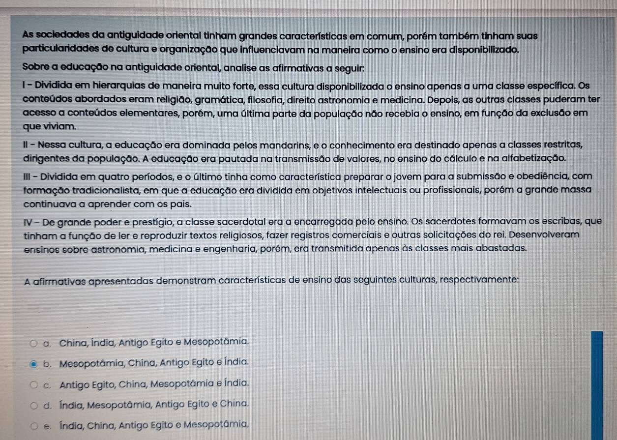 As sociedades da antiguidade oriental tinham grandes características em comum, porém também tinham suas
particularidades de cultura e organização que influenciavam na maneira como o ensino era disponibilizado.
Sobre a educação na antiguidade oriental, analise as afirmativas a seguir:
I - Dividida em hierarquias de maneira muito forte, essa cultura disponibilizada o ensino apenas a uma classe específica. Os
conteúdos abordados eram religião, gramática, filosofia, direito astronomia e medicina. Depois, as outras classes puderam ter
acesso a conteúdos elementares, porém, uma última parte da população não recebia o ensino, em função da exclusão em
que viviam.
II - Nessa cultura, a educação era dominada pelos mandarins, e o conhecimento era destinado apenas a classes restritas,
dirigentes da população. A educação era pautada na transmissão de valores, no ensino do cálculo e na alfabetização.
III - Dividida em quatro períodos, e o último tinha como característica preparar o jovem para a submissão e obediência, com
formação tradicionalista, em que a educação era dividida em objetivos intelectuais ou profissionais, porém a grande massa
continuava a aprender com os pais.
IV - De grande poder e prestígio, a classe sacerdotal era a encarregada pelo ensino. Os sacerdotes formavam os escribas, que
tinham a função de ler e reproduzir textos religiosos, fazer registros comerciais e outras solicitações do rei. Desenvolveram
ensinos sobre astronomia, medicina e engenharia, porém, era transmitida apenas às classes mais abastadas.
A afirmativas apresentadas demonstram características de ensino das seguintes culturas, respectivamente:
a. China, Índia, Antigo Egito e Mesopotâmia.
b.  Mesopotâmia, China, Antigo Egito e Índia.
c. Antigo Egito, China, Mesopotâmia e Índia.
d. Índia, Mesopotâmia, Antigo Egito e China.
e. Índia, China, Antigo Egito e Mesopotâmia.