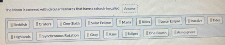 The Moon is covered with circular features that have a raised rim called Answer
[ Reddish | Craters ≡ One-Sixth # Solar Eclipse Maria [ Rilles | Lunar Eclipse ] Inactive Tides
Highlands | Synchronous Rotation | Gray ⅱ Rays | Eclipse | One-Fourth ||Atmosphere