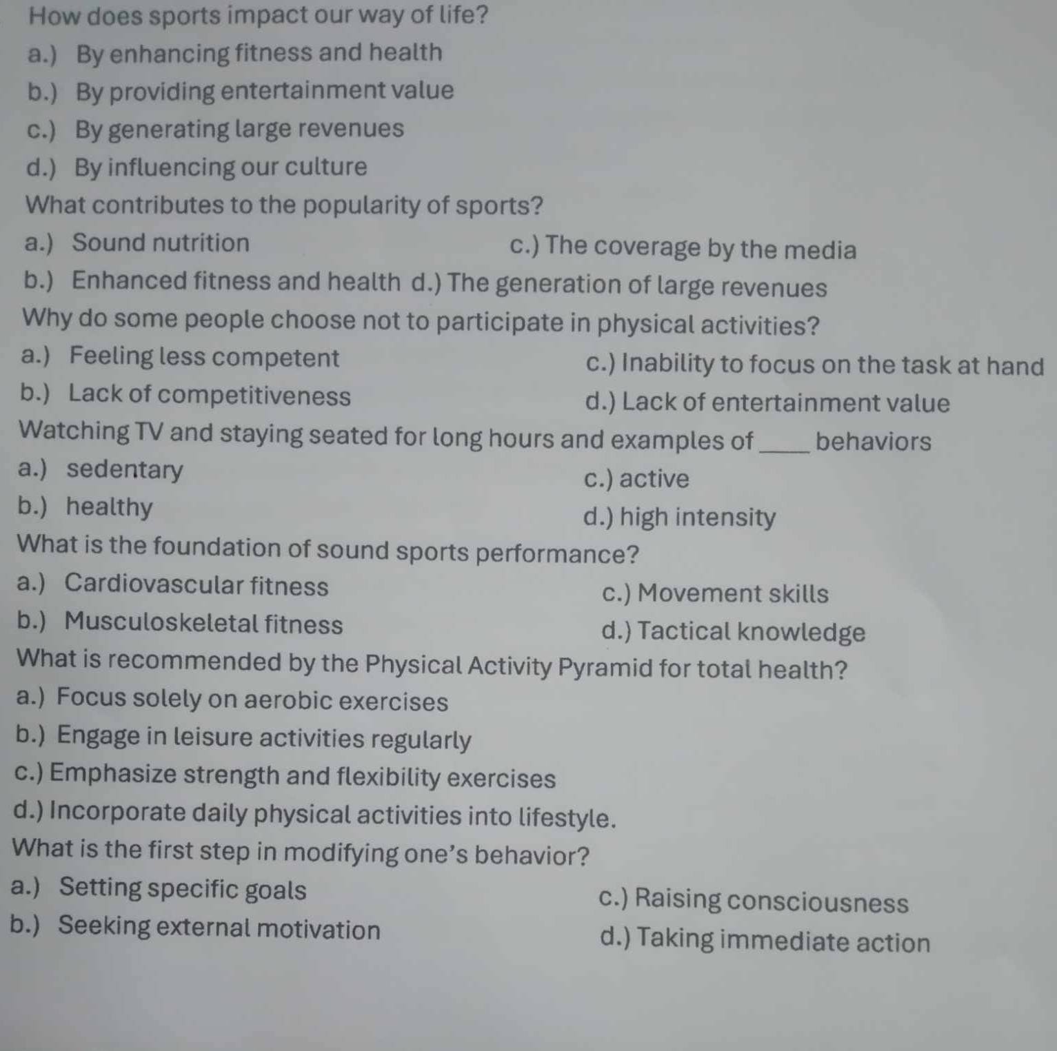 How does sports impact our way of life?
a.) By enhancing fitness and health
b.) By providing entertainment value
c.) By generating large revenues
d.) By influencing our culture
What contributes to the popularity of sports?
a.) Sound nutrition c.) The coverage by the media
b.) Enhanced fitness and health d.) The generation of large revenues
Why do some people choose not to participate in physical activities?
a.) Feeling less competent c.) Inability to focus on the task at hand
b.) Lack of competitiveness d.) Lack of entertainment value
Watching TV and staying seated for long hours and examples of_ behaviors
a.) sedentary c.) active
b.) healthy d.) high intensity
What is the foundation of sound sports performance?
a.) Cardiovascular fitness
c.) Movement skills
b.) Musculoskeletal fitness d.) Tactical knowledge
What is recommended by the Physical Activity Pyramid for total health?
a.) Focus solely on aerobic exercises
b.) Engage in leisure activities regularly
c.) Emphasize strength and flexibility exercises
d.) Incorporate daily physical activities into lifestyle.
What is the first step in modifying one's behavior?
a.) Setting specific goals c.) Raising consciousness
b.) Seeking external motivation d.) Taking immediate action