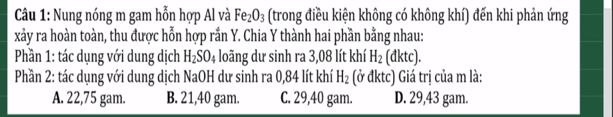 Nung nóng m gam hỗn hợp Al và Fe_2O_3 (trong điều kiện không có không khí) đến khi phản ứng
xảy ra hoàn toàn, thu được hỗn hợp rắn Y. Chia Y thành hai phần bằng nhau:
Phần 1: tác dụng với dung dịch H_2SO_4 loãng dư sinh ra 3,08 lít khí H_2 (đktc).
Phần 2: tác dụng với dung dịch NaOH dư sinh ra 0,84 lít khí H_2 (ở đktc) Giá trị của m là:
A. 22,75 gam. B. 21,40 gam. C. 29,40 gam. D. 29,43 gam.